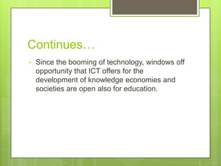 Continues…
• Since the booming of technology, windows off
opportunity that ICT offers for the
development of knowledge economies and
societies are open also for education.
 