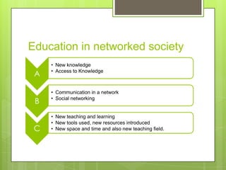 Education in networked society
A
• New knowledge
• Access to Knowledge
B
• Communication in a network
• Social networking
C
• New teaching and learning
• New tools used, new resources introduced
• New space and time and also new teaching field.
 