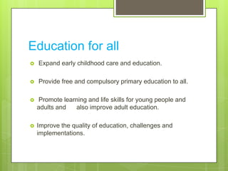Education for all
 Expand early childhood care and education.
 Provide free and compulsory primary education to all.
 Promote learning and life skills for young people and
adults and also improve adult education.
 Improve the quality of education, challenges and
implementations.
 