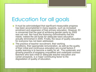 Education for all goals
 It must be acknowledged that significant measurable progress
has been accomplished in many aspects, such as increased
enrolment and expansion of free primary education. However, EI
is concerned that the goal of achieving gender parity by 2005
was not met. Nor have the financing commitments met the
needs: indeed the aid funds for adequate basic education
actually diminished in 2005. Finally, the issue of quality education
for everyone has not been addressed.
 The practice of teacher recruitment, their working
conditions, their appropriate remuneration, as well as the quality
of their initial and continuous education are crucial factors if
quality learning is to become a reality for all. The systematic and
growing practice of engaging unqualified and underpaid contract
teachers who lack initial or adequate teacher education and
career prospects, is a major contributing factor to the
degradation of quality of education.
 