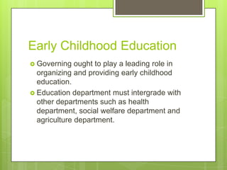 Early Childhood Education
 Governing ought to play a leading role in
organizing and providing early childhood
education.
 Education department must intergrade with
other departments such as health
department, social welfare department and
agriculture department.
 
