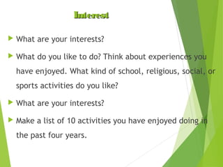 Interest


What are your interests?



What do you like to do? Think about experiences you
have enjoyed. What kind of school, religious, social, or
sports activities do you like?



What are your interests?



Make a list of 10 activities you have enjoyed doing in
the past four years.

 