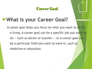 Career Goal
What

is your Career Goal?

A career goal helps you focus on what you want to do for
a living. A career goal can be a specific job you want to
do -- such as doctor or teacher -- or a career goal can
be a particular field you want to work in, such as
medicine or education.

 