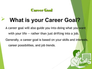 Career Goal

 What is your Career Goal?
A career goal will also guide you into doing what you want
with your life -- rather than just drifting into a job.
Generally, a career goal is based on your skills and interests,
career possibilities, and job trends.

 