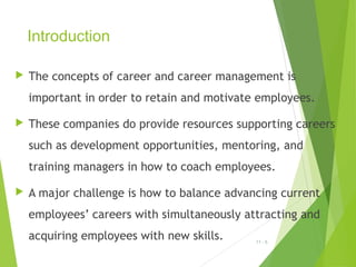 Introduction


The concepts of career and career management is
important in order to retain and motivate employees.



These companies do provide resources supporting careers
such as development opportunities, mentoring, and
training managers in how to coach employees.



A major challenge is how to balance advancing current
employees’ careers with simultaneously attracting and
acquiring employees with new skills.

11 - 5

 
