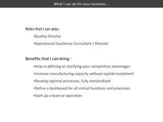 What I can do for your business …




Roles that I can play:
     •Quality Director
     •Operational Excellence Consultant / Director


Benefits that I can bring :
     •Help in defining or clarifying your competitive advantages
     •Increase manufacturing capacity without capital investment
     •Develop optimal processes, fully standardized
     •Define a dashboard for all critical functions and processes
     •Start up a team or operation
 