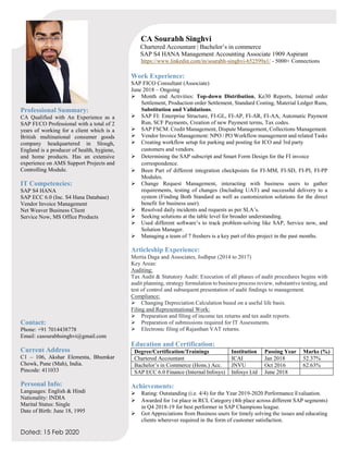 Dated: 15 Feb 2020
Professional Summary:
CA Qualified with An Experience as a
SAP FI/CO Professional with a total of 2
years of working for a client which is a
British multinational consumer goods
company headquartered in Slough,
England is a producer of health, hygiene,
and home products. Has an extensive
experience on AMS Support Projects and
Controlling Module.
IT Competencies:
SAP S4 HANA
SAP ECC 6.0 (Inc. S4 Hana Database)
Vendor Invoice Management
Net Weaver Business Client
Service Now, MS Office Products
Contact:
Phone: +91 7014438778
Email: casourabhsinghvi@gmail.com
Current Address
C1 – 106, Akshar Elementa, Bhumkar
Chowk, Pune (Mah), India.
Pincode: 411033
Personal Info:
Languages: English & Hindi
Nationality: INDIA
Marital Status: Single
Date of Birth: June 18, 1995
CA Sourabh Singhvi
Chartered Accountant | Bachelor’s in commerce
SAP S4 HANA Management Accounting Associate 1909 Aspirant
https://www.linkedin.com/in/sourabh-singhvi-652599a1/ - 5000+ Connections
Work Experience:
SAP FICO Consultant (Associate)
June 2018 – Ongoing
➢ Month end Activities: Top-down Distribution, Ke30 Reports, Internal order
Settlement, Production order Settlement, Standard Costing, Material Ledger Runs,
Substitution and Validations.
➢ SAP FI: Enterprise Structure, FI-GL, FI-AP, FI-AR, FI-AA, Automatic Payment
Run, SCF Payments, Creation of new Payment terms, Tax codes.
➢ SAP FSCM: Credit Management, Dispute Management, Collections Management.
➢ Vendor Invoice Management: NPO / PO Workflow management and related Tasks
➢ Creating workflow setup for parking and posting for ICO and 3rd party
customers and vendors.
➢ Determining the SAP subscript and Smart Form Design for the FI invoice
correspondence.
➢ Been Part of different integration checkpoints for FI-MM, FI-SD, FI-PI, FI-PP
Modules.
➢ Change Request Management, interacting with business users to gather
requirements, testing of changes (Including UAT) and successful delivery to a
system (Finding Both Standard as well as customization solutions for the direct
benefit for business user).
➢ Resolved daily incidents and requests as per SLA’s.
➢ Seeking solutions at the table level for broader understanding.
➢ Used different software’s to track problem-solving like SAP, Service now, and
Solution Manager.
➢ Managing a team of 7 freshers is a key part of this project in the past months.
Articleship Experience:
Mertia Daga and Associates, Jodhpur (2014 to 2017)
Key Areas:
Auditing:
Tax Audit & Statutory Audit: Execution of all phases of audit procedures begins with
audit planning, strategy formulation to business process review, substantive testing, and
test of control and subsequent presentation of audit findings to management.
Compliance:
➢ Changing Depreciation Calculation based on a useful life basis.
Filing and Representational Work:
➢ Preparation and filing of income tax returns and tax audit reports.
➢ Preparation of submissions required for IT Assessments.
➢ Electronic filing of Rajasthan VAT returns.
Education and Certification:
Degree/Certification/Trainings Institution Passing Year Marks (%)
Chartered Accountant ICAI Jan 2018 52.37%
Bachelor’s in Commerce (Hons.) Acc. JNVU Oct 2016 62.63%
SAP ECC 6.0 Finance (Internal Infosys) Infosys Ltd June 2018
Achievements:
➢ Rating: Outstanding (i.e. 4/4) for the Year 2019-2020 Performance Evaluation.
➢ Awarded for 1st place in RCL Category (4th place across different SAP segments)
in Q4 2018-19 for best performer in SAP Champions league.
➢ Got Appreciations from Business users for timely solving the issues and educating
clients wherever required in the form of customer satisfaction.
 