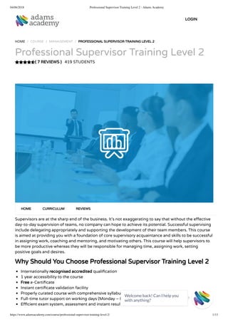 04/06/2018 Professional Supervisor Training Level 2 - Adams Academy
https://www.adamsacademy.com/course/professional-supervisor-training-level-2/ 1/13
( 7 REVIEWS )
HOME / COURSE / MANAGEMENT / PROFESSIONAL SUPERVISOR TRAINING LEVEL 2
Professional Supervisor Training Level 2
419 STUDENTS
Supervisors are at the sharp end of the business. It’s not exaggerating to say that without the e ective
day-to-day supervision of teams, no company can hope to achieve its potential. Successful supervising
include delegating appropriately and supporting the development of their team members. This course
is aimed at providing you with a foundation of core supervisory acquaintance and skills to be successful
in assigning work, coaching and mentoring, and motivating others. This course will help supervisors to
be more productive whereas they will be responsible for managing time, assigning work, setting
positive goals and desires.
Why Should You Choose Professional Supervisor Training Level 2
Internationally recognised accredited quali cation
1 year accessibility to the course
Free e-Certi cate
Instant certi cate validation facility
Properly curated course with comprehensive syllabus
Full-time tutor support on working days (Monday – Friday)
E cient exam system, assessment and instant results
HOME CURRICULUM REVIEWS
LOGIN
Welcome back! Can I help you
with anything? 
 