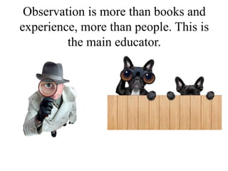 Observation is more than books and
experience, more than people. This is
the main educator.
 