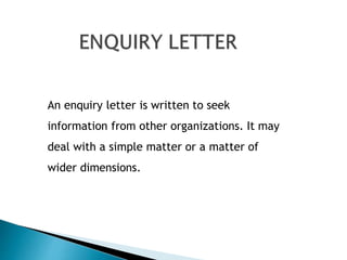 An enquiry letter is written to seek
information from other organizations. It may
deal with a simple matter or a matter of
wider dimensions.
 