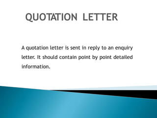 QUOTATION LETTER
A quotation letter is sent in reply to an enquiry
letter. It should contain point by point detailed
information.
 