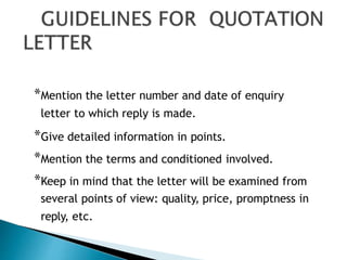*Mention the letter number and date of enquiry
letter to which reply is made.
*Give detailed information in points.
*Mention the terms and conditioned involved.
*Keep in mind that the letter will be examined from
several points of view: quality, price, promptness in
reply, etc.
 