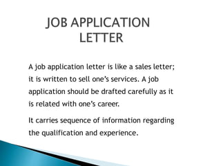 A job application letter is like a sales letter;
it is written to sell one’s services. A job
application should be drafted carefully as it
is related with one’s career.
It carries sequence of information regarding
the qualification and experience.
 