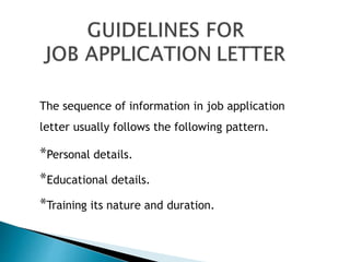 The sequence of information in job application
letter usually follows the following pattern.
*Personal details.
*Educational details.
*Training its nature and duration.
 