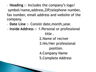 • Heading :- Includes the company’s logo/
symbol/name,address,ZIP,telephone number,
fax number, email address and website of the
company.
• Date Line :- Consist date,month,year.
• Inside Address :- 1.Personal or professional
title .
2.Name of reciver
3.His/Her professional
position.
4.Company Name
5.Complete Address
 