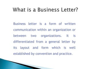 Business letter is a form of written
communication within an organization or
between two organizations. It is
differentiated from a general letter by
its layout and form which is well
established by convention and practice.
 