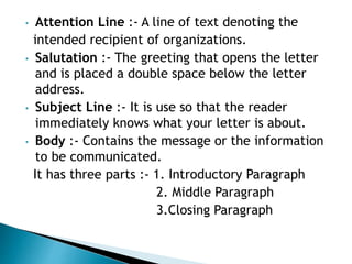 • Attention Line :- A line of text denoting the
intended recipient of organizations.
• Salutation :- The greeting that opens the letter
and is placed a double space below the letter
address.
• Subject Line :- It is use so that the reader
immediately knows what your letter is about.
• Body :- Contains the message or the information
to be communicated.
It has three parts :- 1. Introductory Paragraph
2. Middle Paragraph
3.Closing Paragraph
 