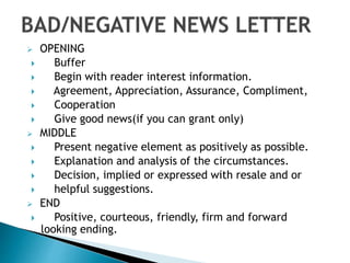  OPENING
 Buffer
 Begin with reader interest information.
 Agreement, Appreciation, Assurance, Compliment,
 Cooperation
 Give good news(if you can grant only)
 MIDDLE
 Present negative element as positively as possible.
 Explanation and analysis of the circumstances.
 Decision, implied or expressed with resale and or
 helpful suggestions.
 END
 Positive, courteous, friendly, firm and forward
looking ending.
 