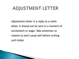 Adjustment letter is a reply to a claim
letter. It should not be sent in a moment of
excitement or anger. Take sometime to
restore to one’s usual self before writing
such letter.
 
