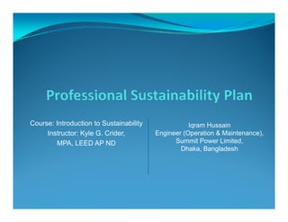 Course: Introduction to Sustainability Iqram HussainCourse: Introduction to Sustainability
Instructor: Kyle G. Crider,
MPA, LEED AP ND
Iqram Hussain
Engineer (Operation & Maintenance),
Summit Power Limited,
Dhaka, Bangladesh
 