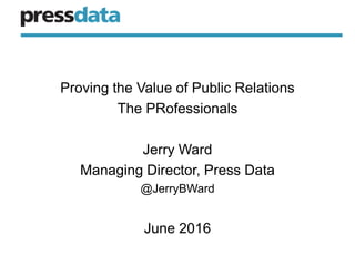 Proving the Value of Public Relations
The PRofessionals
Jerry Ward
Managing Director, Press Data
@JerryBWard
June 2016
 