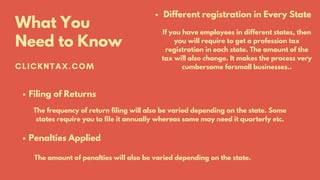 CLICKNTAX.COM
What You
Need to Know
Different registration in Every State
If you have employees in different states, then
you will require to get a profession tax
registration in each state. The amount of the
tax will also change. It makes the process very
cumbersome forsmall businesses..
Filing of Returns
The frequency of return filing will also be varied depending on the state. Some
states require you to file it annually whereas some may need it quarterly etc.
Penalties Applied
The amount of penalties will also be varied depending on the state.
 