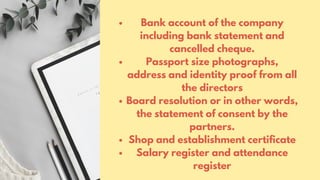 Bank account of the company
including bank statement and
cancelled cheque.
Passport size photographs,
address and identity proof from all
the directors
Board resolution or in other words,
the statement of consent by the
partners.
Shop and establishment certificate
Salary register and attendance
register
 