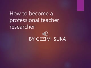 How to become a
professional teacher
researcher
BY GEZIM SUKA
 