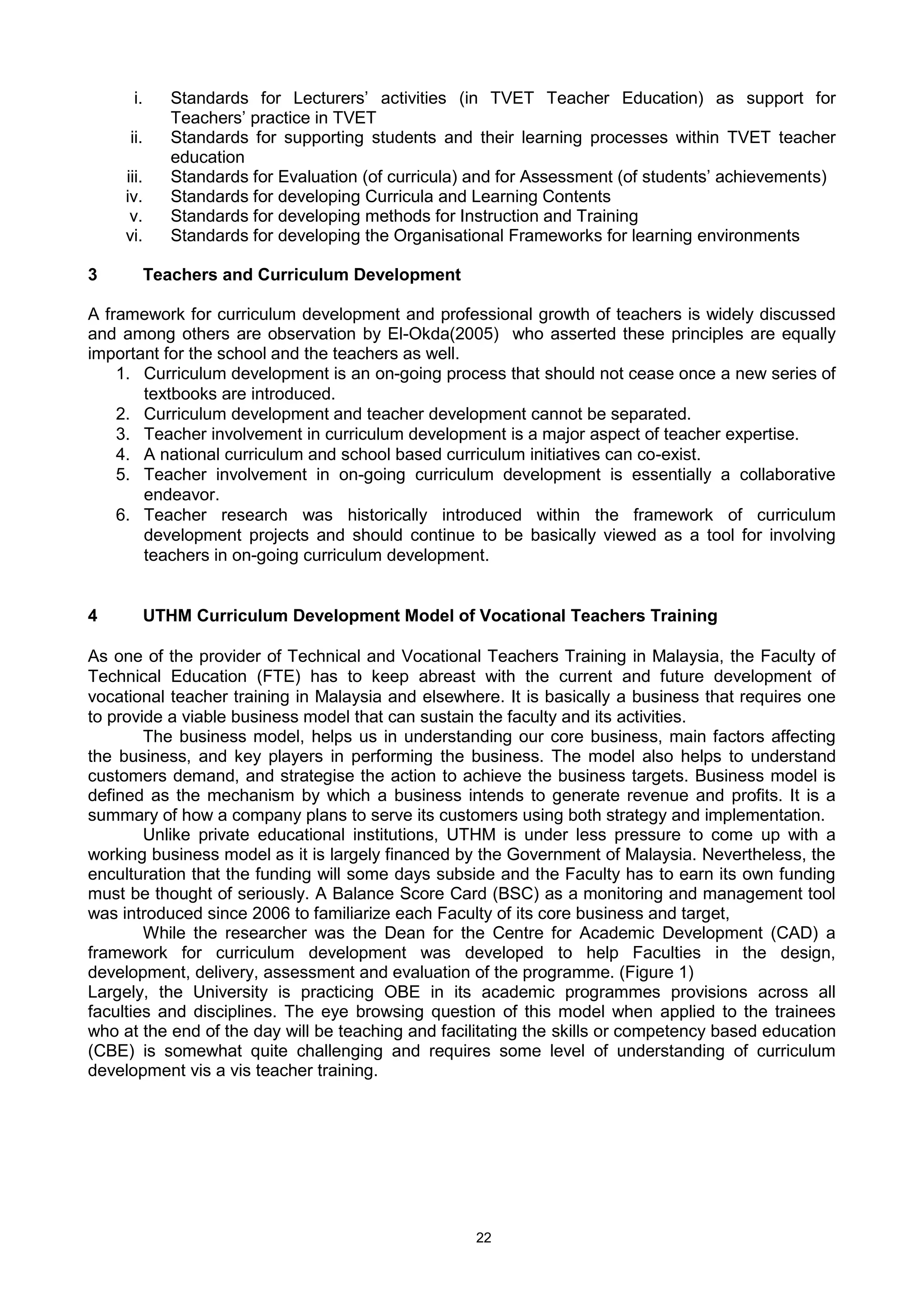 22
i. Standards for Lecturers’ activities (in TVET Teacher Education) as support for
Teachers’ practice in TVET
ii. Standards for supporting students and their learning processes within TVET teacher
education
iii. Standards for Evaluation (of curricula) and for Assessment (of students’ achievements)
iv. Standards for developing Curricula and Learning Contents
v. Standards for developing methods for Instruction and Training
vi. Standards for developing the Organisational Frameworks for learning environments
3 Teachers and Curriculum Development
A framework for curriculum development and professional growth of teachers is widely discussed
and among others are observation by El-Okda(2005) who asserted these principles are equally
important for the school and the teachers as well.
1. Curriculum development is an on-going process that should not cease once a new series of
textbooks are introduced.
2. Curriculum development and teacher development cannot be separated.
3. Teacher involvement in curriculum development is a major aspect of teacher expertise.
4. A national curriculum and school based curriculum initiatives can co-exist.
5. Teacher involvement in on-going curriculum development is essentially a collaborative
endeavor.
6. Teacher research was historically introduced within the framework of curriculum
development projects and should continue to be basically viewed as a tool for involving
teachers in on-going curriculum development.
4 UTHM Curriculum Development Model of Vocational Teachers Training
As one of the provider of Technical and Vocational Teachers Training in Malaysia, the Faculty of
Technical Education (FTE) has to keep abreast with the current and future development of
vocational teacher training in Malaysia and elsewhere. It is basically a business that requires one
to provide a viable business model that can sustain the faculty and its activities.
The business model, helps us in understanding our core business, main factors affecting
the business, and key players in performing the business. The model also helps to understand
customers demand, and strategise the action to achieve the business targets. Business model is
defined as the mechanism by which a business intends to generate revenue and profits. It is a
summary of how a company plans to serve its customers using both strategy and implementation.
Unlike private educational institutions, UTHM is under less pressure to come up with a
working business model as it is largely financed by the Government of Malaysia. Nevertheless, the
enculturation that the funding will some days subside and the Faculty has to earn its own funding
must be thought of seriously. A Balance Score Card (BSC) as a monitoring and management tool
was introduced since 2006 to familiarize each Faculty of its core business and target,
While the researcher was the Dean for the Centre for Academic Development (CAD) a
framework for curriculum development was developed to help Faculties in the design,
development, delivery, assessment and evaluation of the programme. (Figure 1)
Largely, the University is practicing OBE in its academic programmes provisions across all
faculties and disciplines. The eye browsing question of this model when applied to the trainees
who at the end of the day will be teaching and facilitating the skills or competency based education
(CBE) is somewhat quite challenging and requires some level of understanding of curriculum
development vis a vis teacher training.
 