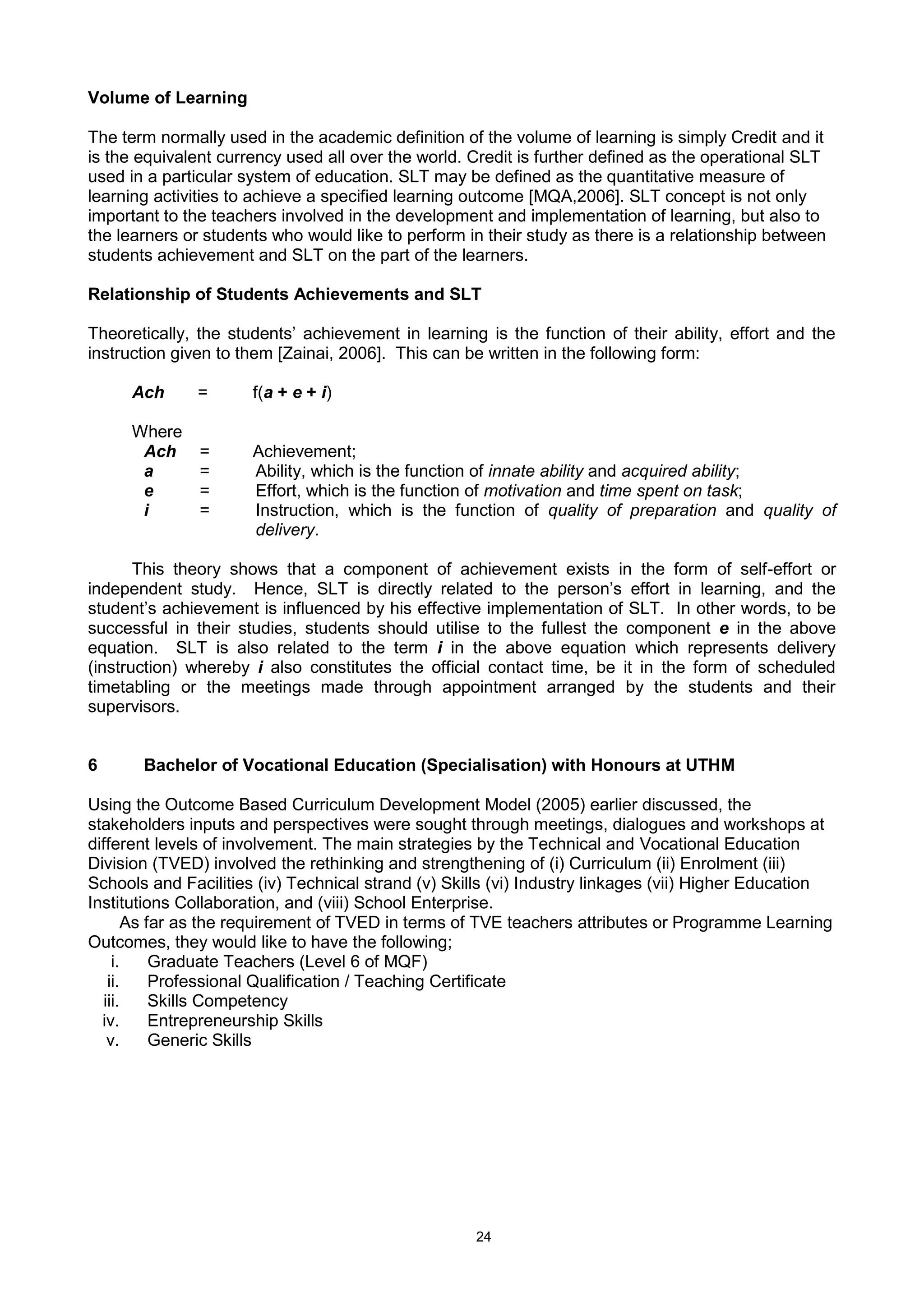 24
Volume of Learning
The term normally used in the academic definition of the volume of learning is simply Credit and it
is the equivalent currency used all over the world. Credit is further defined as the operational SLT
used in a particular system of education. SLT may be defined as the quantitative measure of
learning activities to achieve a specified learning outcome [MQA,2006]. SLT concept is not only
important to the teachers involved in the development and implementation of learning, but also to
the learners or students who would like to perform in their study as there is a relationship between
students achievement and SLT on the part of the learners.
Relationship of Students Achievements and SLT
Theoretically, the students’ achievement in learning is the function of their ability, effort and the
instruction given to them [Zainai, 2006]. This can be written in the following form:
Ach = f(a + e + i)
Where
Ach = Achievement;
a = Ability, which is the function of innate ability and acquired ability;
e = Effort, which is the function of motivation and time spent on task;
i = Instruction, which is the function of quality of preparation and quality of
delivery.
This theory shows that a component of achievement exists in the form of self-effort or
independent study. Hence, SLT is directly related to the person’s effort in learning, and the
student’s achievement is influenced by his effective implementation of SLT. In other words, to be
successful in their studies, students should utilise to the fullest the component e in the above
equation. SLT is also related to the term i in the above equation which represents delivery
(instruction) whereby i also constitutes the official contact time, be it in the form of scheduled
timetabling or the meetings made through appointment arranged by the students and their
supervisors.
6 Bachelor of Vocational Education (Specialisation) with Honours at UTHM
Using the Outcome Based Curriculum Development Model (2005) earlier discussed, the
stakeholders inputs and perspectives were sought through meetings, dialogues and workshops at
different levels of involvement. The main strategies by the Technical and Vocational Education
Division (TVED) involved the rethinking and strengthening of (i) Curriculum (ii) Enrolment (iii)
Schools and Facilities (iv) Technical strand (v) Skills (vi) Industry linkages (vii) Higher Education
Institutions Collaboration, and (viii) School Enterprise.
As far as the requirement of TVED in terms of TVE teachers attributes or Programme Learning
Outcomes, they would like to have the following;
i. Graduate Teachers (Level 6 of MQF)
ii. Professional Qualification / Teaching Certificate
iii. Skills Competency
iv. Entrepreneurship Skills
v. Generic Skills
 