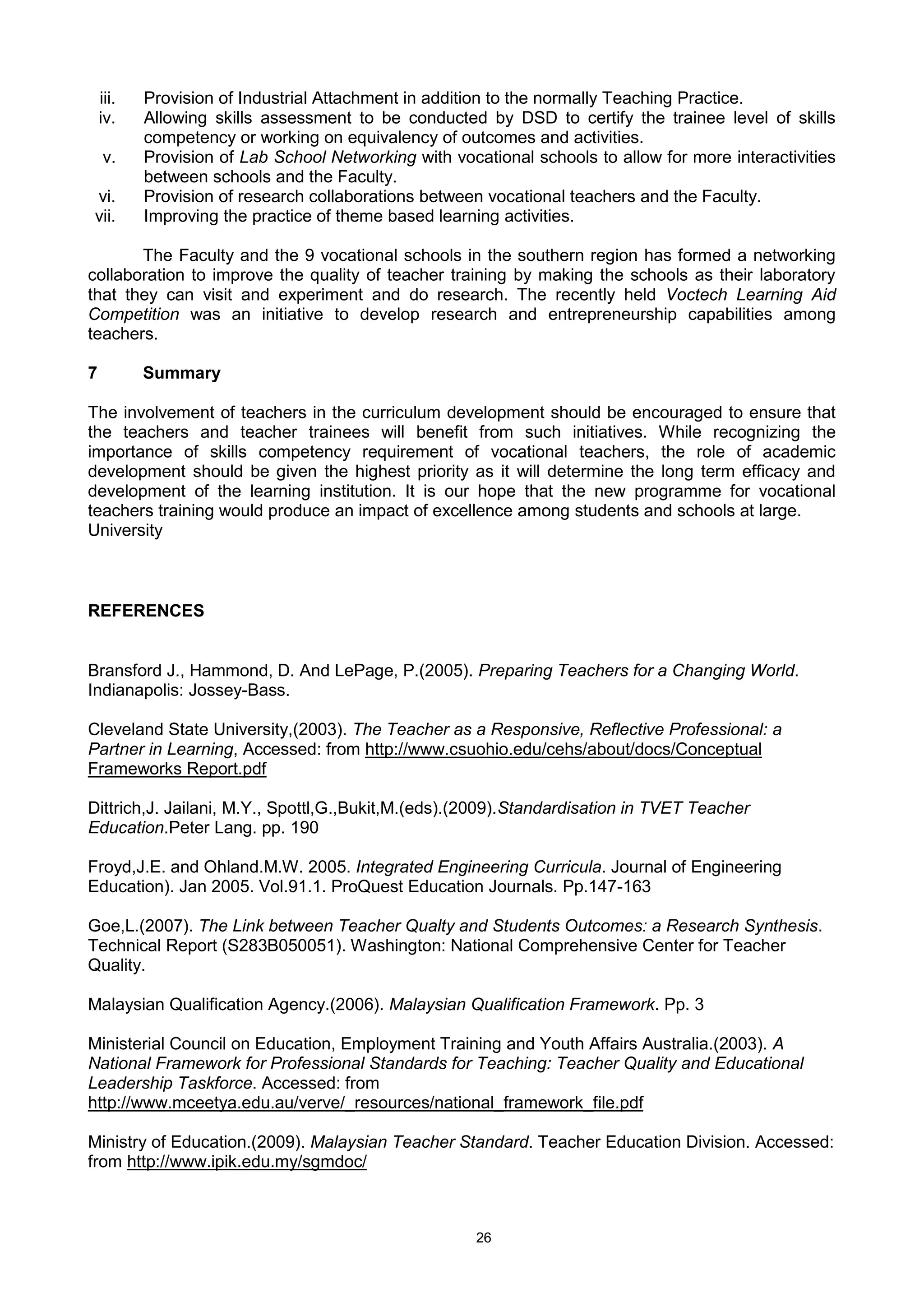 26
iii. Provision of Industrial Attachment in addition to the normally Teaching Practice.
iv. Allowing skills assessment to be conducted by DSD to certify the trainee level of skills
competency or working on equivalency of outcomes and activities.
v. Provision of Lab School Networking with vocational schools to allow for more interactivities
between schools and the Faculty.
vi. Provision of research collaborations between vocational teachers and the Faculty.
vii. Improving the practice of theme based learning activities.
The Faculty and the 9 vocational schools in the southern region has formed a networking
collaboration to improve the quality of teacher training by making the schools as their laboratory
that they can visit and experiment and do research. The recently held Voctech Learning Aid
Competition was an initiative to develop research and entrepreneurship capabilities among
teachers.
7 Summary
The involvement of teachers in the curriculum development should be encouraged to ensure that
the teachers and teacher trainees will benefit from such initiatives. While recognizing the
importance of skills competency requirement of vocational teachers, the role of academic
development should be given the highest priority as it will determine the long term efficacy and
development of the learning institution. It is our hope that the new programme for vocational
teachers training would produce an impact of excellence among students and schools at large.
University
REFERENCES
Bransford J., Hammond, D. And LePage, P.(2005). Preparing Teachers for a Changing World.
Indianapolis: Jossey-Bass.
Cleveland State University,(2003). The Teacher as a Responsive, Reflective Professional: a
Partner in Learning, Accessed: from http://www.csuohio.edu/cehs/about/docs/Conceptual
Frameworks Report.pdf
Dittrich,J. Jailani, M.Y., Spottl,G.,Bukit,M.(eds).(2009).Standardisation in TVET Teacher
Education.Peter Lang. pp. 190
Froyd,J.E. and Ohland.M.W. 2005. Integrated Engineering Curricula. Journal of Engineering
Education). Jan 2005. Vol.91.1. ProQuest Education Journals. Pp.147-163
Goe,L.(2007). The Link between Teacher Qualty and Students Outcomes: a Research Synthesis.
Technical Report (S283B050051). Washington: National Comprehensive Center for Teacher
Quality.
Malaysian Qualification Agency.(2006). Malaysian Qualification Framework. Pp. 3
Ministerial Council on Education, Employment Training and Youth Affairs Australia.(2003). A
National Framework for Professional Standards for Teaching: Teacher Quality and Educational
Leadership Taskforce. Accessed: from
http://www.mceetya.edu.au/verve/_resources/national_framework_file.pdf
Ministry of Education.(2009). Malaysian Teacher Standard. Teacher Education Division. Accessed:
from http://www.ipik.edu.my/sgmdoc/
 