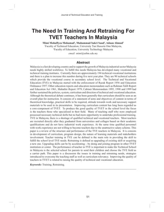 51
Journal of Technical Education and Training
The Need In Training And Retraining For
TVET Teachers In Malaysia
Mimi Mohaffyza Mohamad1
, Muhammad Sukri Saud2
, Adnan Ahmad2
1
Faculty of Technical Education, University Tun Hussein Onn Malaysia,
2
Faculty of Education, University Technology Malaysia
email: mimi@uthm.edu.my
Abstract
Malaysia is a fast developing country and to support the growth of Malaysia industrial sector Malaysia
needs highly skilled workforce. To fulﬁll this needs Malaysia has developed many vocational and
technical training institutes. Currently there are approximately 194 technical-vocational institutions
and there is a plan to increase this number during ﬁve next year plan. They are 90 technical schools
which provide the vocational course in secondary school level. The Technical and Vocational
Education (TVE) in Malaysia started with the enforcement of Razak Report 1956 and Education
Ordinance 1957. Other education reports and education memorandum such as Rahman Talib Report
and Education Act 1961, Mahathir Report 1979, Cabinet Memorandum 1995, 1998 and 1999 had
further sustained the policies, system, curriculum and direction of technical and vocational education.
Although the theoretical debate continues, it has been generally that curriculum should be seen as an
overall plan for instruction. It consists of a statement of aims and objectives of content in terms of
theoretical knowledge, practical skills to be required, attitude towards work and necessary support
materials to be used in its presentation. Improving curriculum content has long been regarded as
a core-component of TVET. To produce the good quality of TVET in the school level the focus
is the teachers those who specialized in their ﬁeld. Many of teaching staff who were employed
possessed necessary technical skills but no had more opportunity to undertake professional training.
TVE in Malaysia, there is a shortage of qualiﬁed technical and vocational teachers. Most teachers
are recruited directly after they graduated from universities and collages based on their academic
qualiﬁcations and do not have industrial work experience. At the same time qualiﬁed personnel
with work experience are not willing to become teachers due to the unattractive salary scheme. This
paper is a review of the structure and performance of the TVE teachers in Malaysia. It is consists
in development of curriculum, program design, the nature of learning materials and stakeholders
involvement. Teacher training in TVE can be deﬁned is the main role in providing the skill to
fulﬁll the school level TVE needs. Retraining is deﬁned as upgrading of existing skill or acquiring
a new one. Upgrading skills can be by accelerating – by doing and joining program in other TVET
institution or center. The performance of teacher in TVE is important to make the Technical School
in Malaysia is the selected school for parents to send their children and choose the TVE ﬁeld as
a carrier path. This paper is a discussion the issues in training and retraining needs, strategies
introduced to overcome the teaching staff as well as curriculum relevancy. Improving the quality of
teachers in TVET is related to raising the quality of technical and vocational education.
Keywords: Training, Retraining.
 
