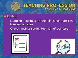 TEACHING PROFESSION
TEACHING & LEARNING
 GOALS
– Learning outcomes planned does not match the
lesson’s activities
– Overachieving: setting too high of standard
 