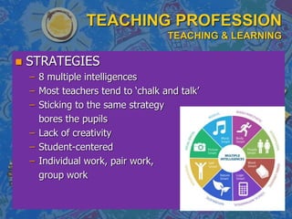TEACHING PROFESSION
TEACHING & LEARNING
 STRATEGIES
– 8 multiple intelligences
– Most teachers tend to ‘chalk and talk’
– Sticking to the same strategy
bores the pupils
– Lack of creativity
– Student-centered
– Individual work, pair work,
group work
 