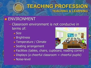 TEACHING PROFESSION
TEACHING & LEARNING
 ENVIRONMENT
– Classroom environment is not conducive in
terms of:
 Size
 Brightness
 Temperature / Climate
 Seating arrangement
 Facilities (tables, chairs, cupboard, reading corner)
 Displays (a cheerful classroom = cheerful pupils)
 Noise-level
 