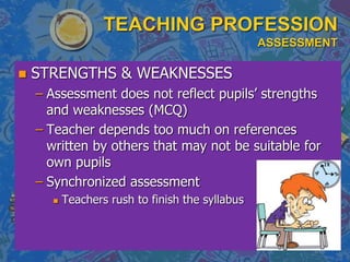 TEACHING PROFESSION
ASSESSMENT
 STRENGTHS & WEAKNESSES
– Assessment does not reflect pupils’ strengths
and weaknesses (MCQ)
– Teacher depends too much on references
written by others that may not be suitable for
own pupils
– Synchronized assessment
 Teachers rush to finish the syllabus
 