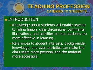 TEACHING PROFESSION
CATERING TO STUDENT’S…
 INTRODUCTION
– Knowledge about students will enable teacher
to refine lesson, class discussions, comments,
illustrations, and activities so that students are
more effective in learning.
– References to student interests, backgrounds,
knowledge, and even anxieties can make the
class seem more personal and the material
more accessible.
 