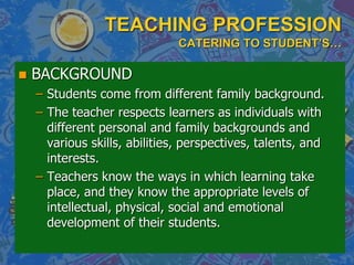 TEACHING PROFESSION
CATERING TO STUDENT’S…
 BACKGROUND
– Students come from different family background.
– The teacher respects learners as individuals with
different personal and family backgrounds and
various skills, abilities, perspectives, talents, and
interests.
– Teachers know the ways in which learning take
place, and they know the appropriate levels of
intellectual, physical, social and emotional
development of their students.
 