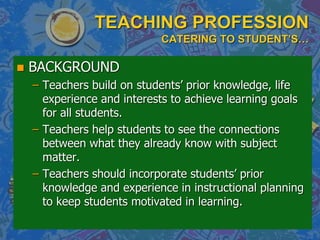 TEACHING PROFESSION
CATERING TO STUDENT’S…
 BACKGROUND
– Teachers build on students’ prior knowledge, life
experience and interests to achieve learning goals
for all students.
– Teachers help students to see the connections
between what they already know with subject
matter.
– Teachers should incorporate students’ prior
knowledge and experience in instructional planning
to keep students motivated in learning.
 