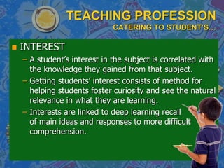 TEACHING PROFESSION
CATERING TO STUDENT’S…
 INTEREST
– A student’s interest in the subject is correlated with
the knowledge they gained from that subject.
– Getting students’ interest consists of method for
helping students foster curiosity and see the natural
relevance in what they are learning.
– Interests are linked to deep learning recall
of main ideas and responses to more difficult
comprehension.
 