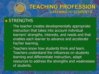 TEACHING PROFESSION
CATERING TO STUDENT’S…
 STRENGTHS
– The teacher creates developmentally appropriate
instruction that takes into account individual
learners’ strengths, interests, and needs and that
enables each learner to advance and accelerate
his/her learning.
– Teachers know how students think and learn.
Teachers understand the influences on students
learning and differentiate instruction, adapt
resources to address the strengths and weaknesses
of students.
 