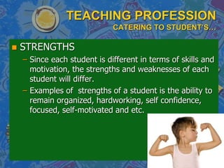 TEACHING PROFESSION
CATERING TO STUDENT’S…
 STRENGTHS
– Since each student is different in terms of skills and
motivation, the strengths and weaknesses of each
student will differ.
– Examples of strengths of a student is the ability to
remain organized, hardworking, self confidence,
focused, self-motivated and etc.
 