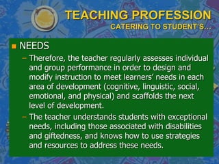 TEACHING PROFESSION
CATERING TO STUDENT’S…
 NEEDS
– Therefore, the teacher regularly assesses individual
and group performance in order to design and
modify instruction to meet learners’ needs in each
area of development (cognitive, linguistic, social,
emotional, and physical) and scaffolds the next
level of development.
– The teacher understands students with exceptional
needs, including those associated with disabilities
and giftedness, and knows how to use strategies
and resources to address these needs.
 