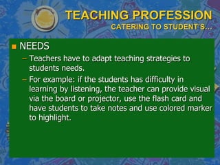 TEACHING PROFESSION
CATERING TO STUDENT’S…
 NEEDS
– Teachers have to adapt teaching strategies to
students needs.
– For example: if the students has difficulty in
learning by listening, the teacher can provide visual
via the board or projector, use the flash card and
have students to take notes and use colored marker
to highlight.
 