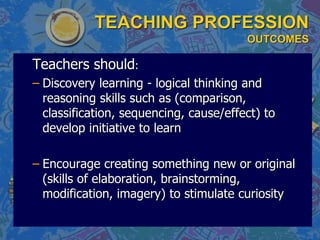 TEACHING PROFESSION
OUTCOMES
Teachers should:
– Discovery learning - logical thinking and
reasoning skills such as (comparison,
classification, sequencing, cause/effect) to
develop initiative to learn
– Encourage creating something new or original
(skills of elaboration, brainstorming,
modification, imagery) to stimulate curiosity
 