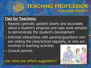 TEACHING PROFESSION
TOWARDS SOCIETY
Tips for Teachers:
 Reports (periodic update) clearly and accurately
about a student’s progress and uses work samples
to demonstrate the student’s development
 Informal interactions with parents/guardians who
are visiting the class/school regularly, or who are
involved in teaching activities
 Consult parents
you have any others suggestion?
 