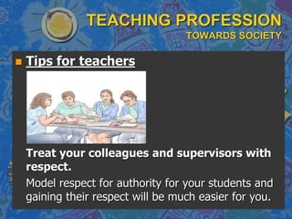 TEACHING PROFESSION
TOWARDS SOCIETY
 Tips for teachers
Treat your colleagues and supervisors with
respect.
Model respect for authority for your students and
gaining their respect will be much easier for you.
 