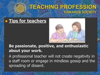 TEACHING PROFESSION
TOWARDS SOCIETY
 Tips for teachers
Be passionate, positive, and enthusiastic
about your work.
A professional teacher will not create negativity in
a staff room or engage in mindless gossip and the
spreading of dissent.
 