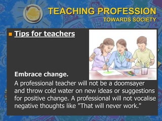 TEACHING PROFESSION
TOWARDS SOCIETY
 Tips for teachers
Embrace change.
A professional teacher will not be a doomsayer
and throw cold water on new ideas or suggestions
for positive change. A professional will not vocalise
negative thoughts like "That will never work."
 