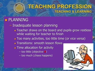 TEACHING PROFESSION
TEACHING & LEARNING
 PLANNING
– Inadequate lesson planning
 Teacher draws on the board and pupils grow restless
while waiting for teacher to finish
 Too many activities, too little time (or vice versa)
 Transitions: smooth lesson flows
 Time allocation for activity
– too little (objective X)
– too much (chaos happens)
 